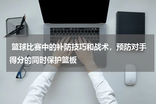  篮球比赛中的补防技巧和战术，预防对手得分的同时保护篮板