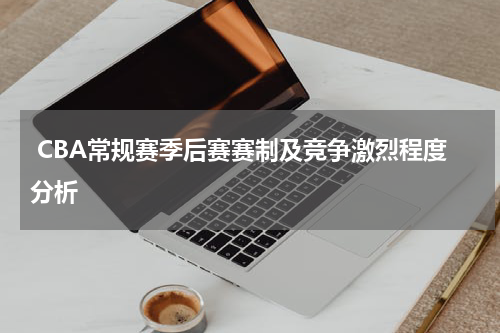  CBA常规赛季后赛赛制及竞争激烈程度分析