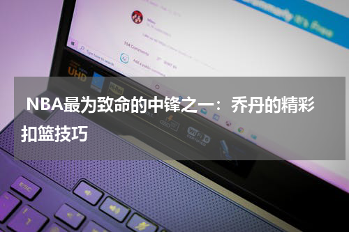  NBA最为致命的中锋之一：乔丹的精彩扣篮技巧
