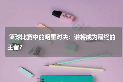  篮球比赛中的明星对决：谁将成为最终的王者？