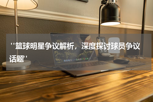 "篮球明星争议解析，深度探讨球员争议话题"