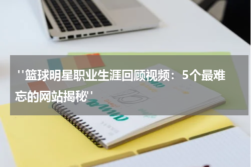  "篮球明星职业生涯回顾视频：5个最难忘的网站揭秘"