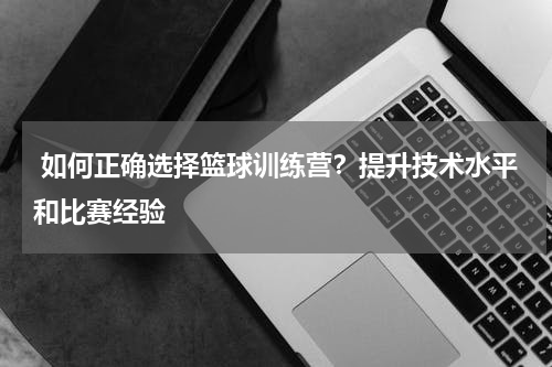  如何正确选择篮球训练营？提升技术水平和比赛经验