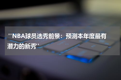  "NBA球员选秀前景：预测本年度最有潜力的新秀"
