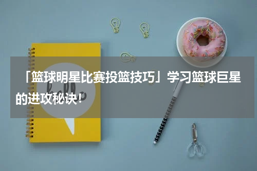  「篮球明星比赛投篮技巧」学习篮球巨星的进攻秘诀！