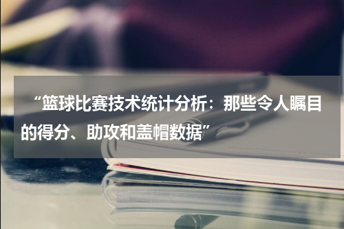  “篮球比赛技术统计分析：那些令人瞩目的得分、助攻和盖帽数据”