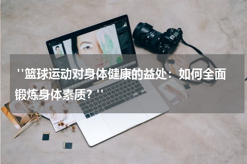  "篮球运动对身体健康的益处：如何全面锻炼身体素质？"