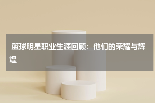  篮球明星职业生涯回顾：他们的荣耀与辉煌