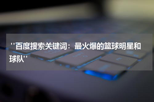  "百度搜索关键词：最火爆的篮球明星和球队"