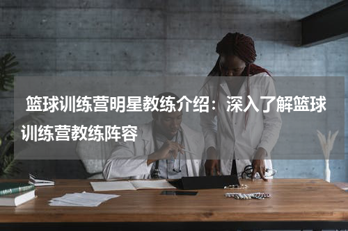  篮球训练营明星教练介绍：深入了解篮球训练营教练阵容