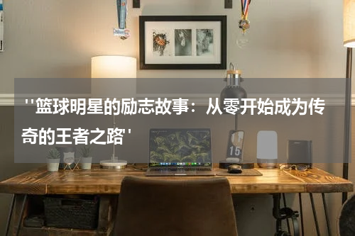  "篮球明星的励志故事：从零开始成为传奇的王者之路"
