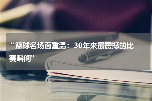  "篮球名场面重温：30年来最震撼的比赛瞬间"