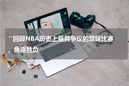  "回顾NBA历史上最具争议的篮球比赛，角逐胜负"