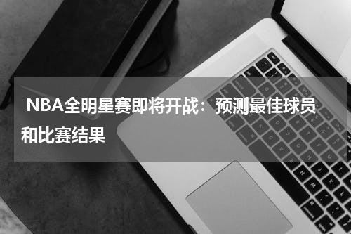  NBA全明星赛即将开战：预测最佳球员和比赛结果