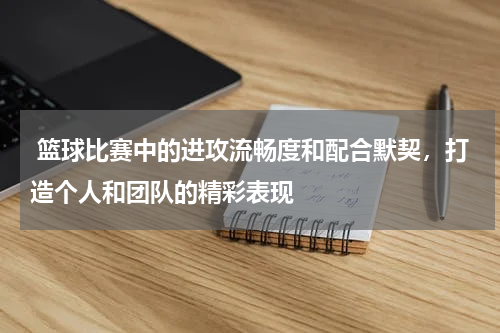  篮球比赛中的进攻流畅度和配合默契，打造个人和团队的精彩表现
