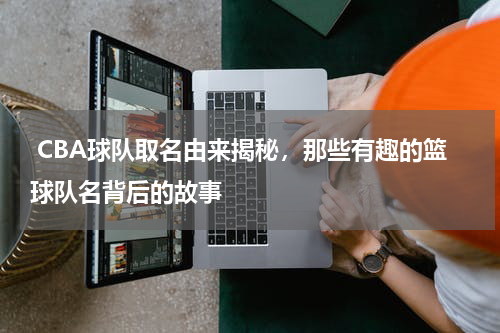  CBA球队取名由来揭秘，那些有趣的篮球队名背后的故事