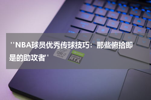  "NBA球员优秀传球技巧：那些俯拾即是的助攻者"