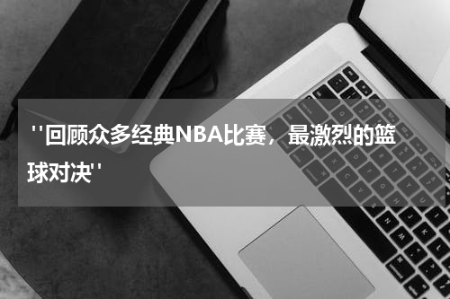 "回顾众多经典NBA比赛，最激烈的篮球对决"