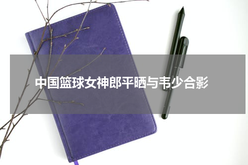  中国篮球女神郎平晒与韦少合影