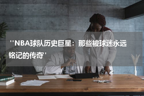  "NBA球队历史巨星：那些被球迷永远铭记的传奇"