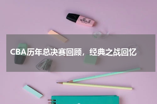  CBA历年总决赛回顾，经典之战回忆
