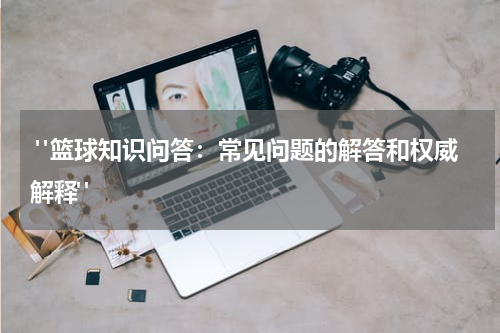  "篮球知识问答：常见问题的解答和权威解释"