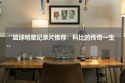  "篮球明星纪录片推荐：科比的传奇一生"