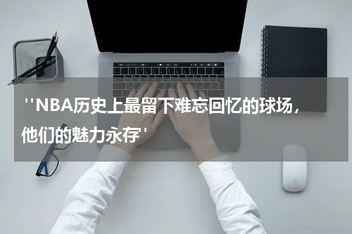  "NBA历史上最留下难忘回忆的球场，他们的魅力永存"