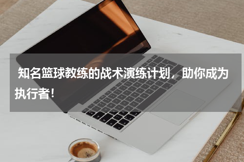  知名篮球教练的战术演练计划，助你成为执行者！