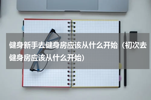 健身新手去健身房应该从什么开始（初次去健身房应该从什么开始）