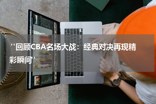  "回顾CBA名场大战：经典对决再现精彩瞬间"