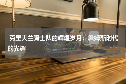  克里夫兰骑士队的辉煌岁月：詹姆斯时代的光辉