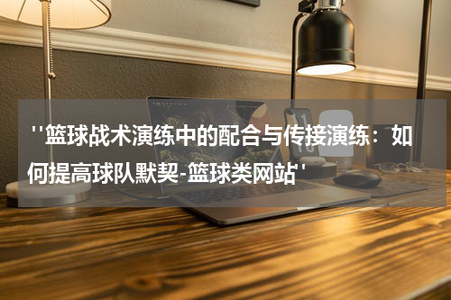  "篮球战术演练中的配合与传接演练：如何提高球队默契-篮球类网站"