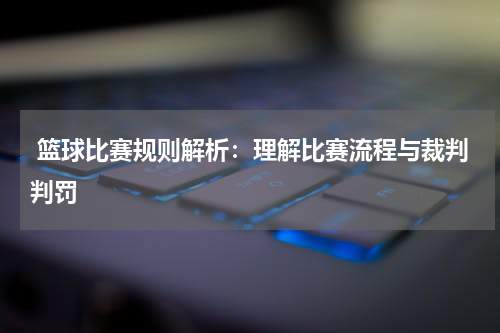  篮球比赛规则解析：理解比赛流程与裁判判罚