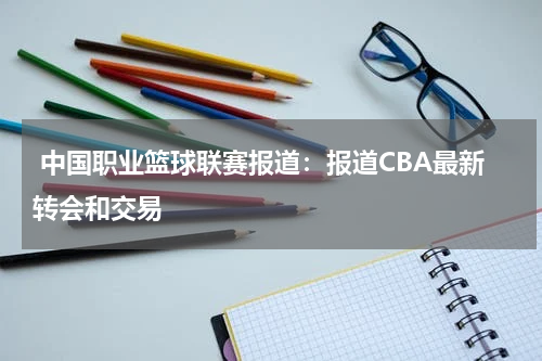  中国职业篮球联赛报道：报道CBA最新转会和交易