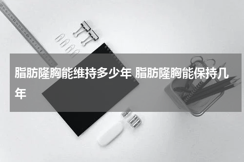 脂肪隆胸能维持多少年 脂肪隆胸能保持几年