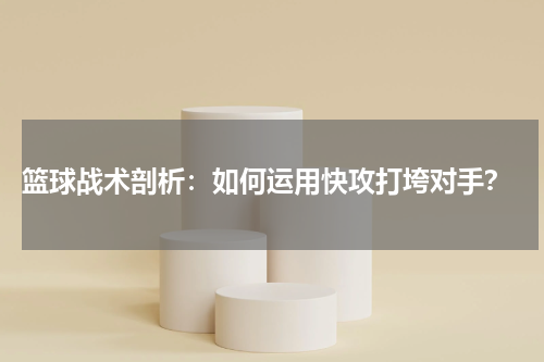  篮球战术剖析：如何运用快攻打垮对手？