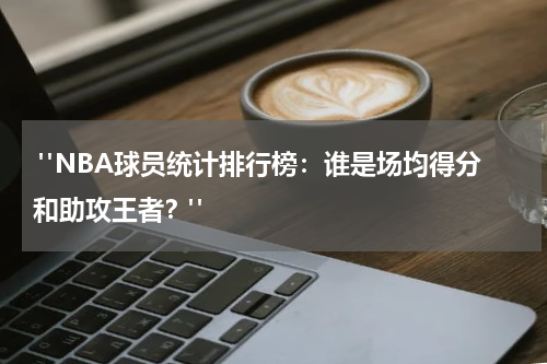  "NBA球员统计排行榜：谁是场均得分和助攻王者？"