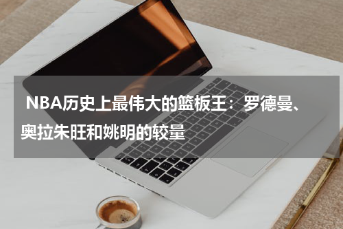  NBA历史上最伟大的篮板王：罗德曼、奥拉朱旺和姚明的较量
