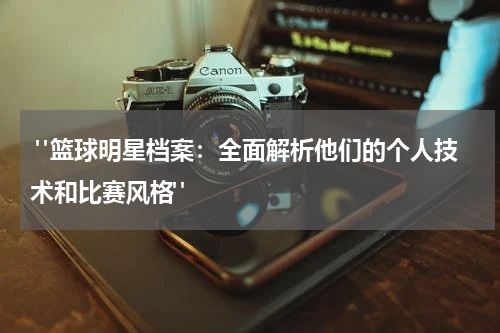  "篮球明星档案：全面解析他们的个人技术和比赛风格"