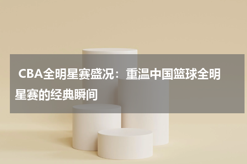  CBA全明星赛盛况：重温中国篮球全明星赛的经典瞬间