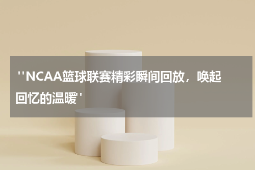  "NCAA篮球联赛精彩瞬间回放，唤起回忆的温暖"