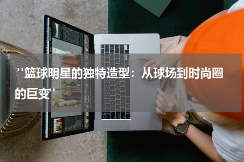  "篮球明星的独特造型：从球场到时尚圈的巨变"