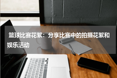  篮球比赛花絮：分享比赛中的拍摄花絮和娱乐活动