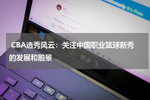  CBA选秀风云：关注中国职业篮球新秀的发展和前景
