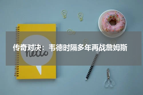  传奇对决：韦德时隔多年再战詹姆斯