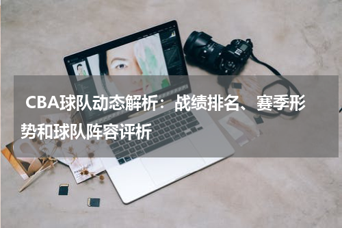  CBA球队动态解析：战绩排名、赛季形势和球队阵容评析
