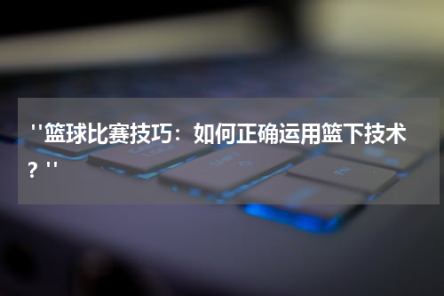  "篮球比赛技巧：如何正确运用篮下技术？"