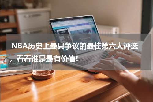 NBA历史上最具争议的最佳第六人评选，看看谁是最有价值！