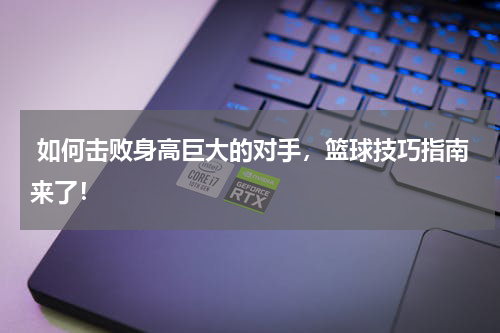  如何击败身高巨大的对手，篮球技巧指南来了！